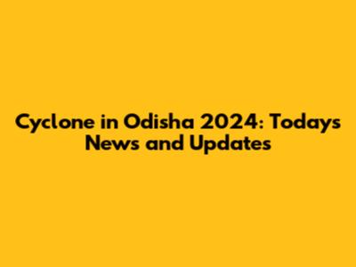 Cyclone in Odisha 2024: Today's News and Updates