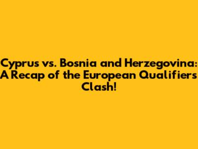 Cyprus vs. Bosnia and Herzegovina: A Recap of the European Qualifiers Clash!