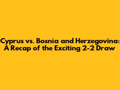 Cyprus vs. Bosnia and Herzegovina: A Recap of the Exciting 2-2 Draw