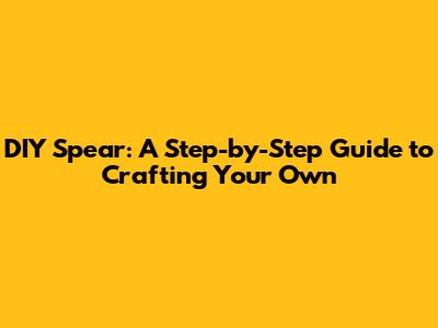 DIY Spear: A Step-by-Step Guide to Crafting Your Own