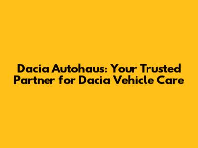 Dacia Autohaus: Your Trusted Partner for Dacia Vehicle Care
