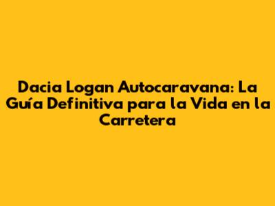 Dacia Logan Autocaravana: La Guía Definitiva para la Vida en la Carretera