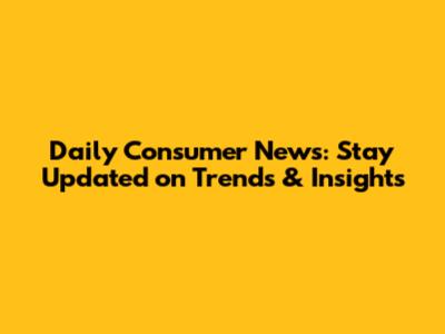 Daily Consumer News: Stay Updated on Trends & Insights