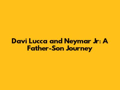 Davi Lucca and Neymar Jr: A Father-Son Journey