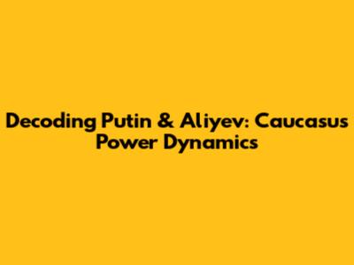 Decoding Putin & Aliyev: Caucasus Power Dynamics