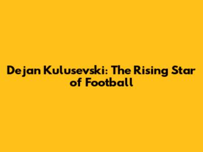 Dejan Kulusevski: The Rising Star of Football