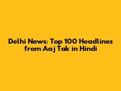 Delhi News: Top 100 Headlines from Aaj Tak in Hindi