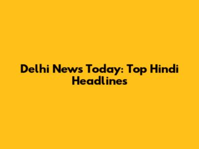 Delhi News Today: Top Hindi Headlines