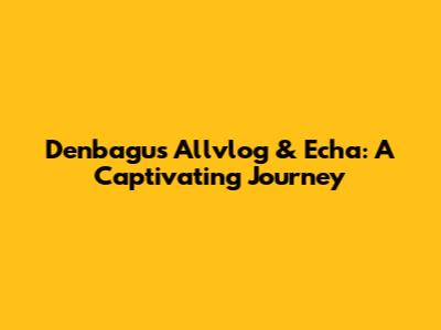 Denbagus Allvlog & Echa: A Captivating Journey
