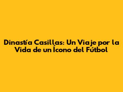 Dinastía Casillas: Un Viaje por la Vida de un Ícono del Fútbol