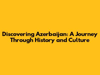 Discovering Azerbaijan: A Journey Through History and Culture