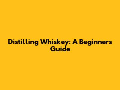 Distilling Whiskey: A Beginner's Guide