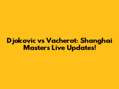Djokovic vs Vacherot: Shanghai Masters Live Updates!