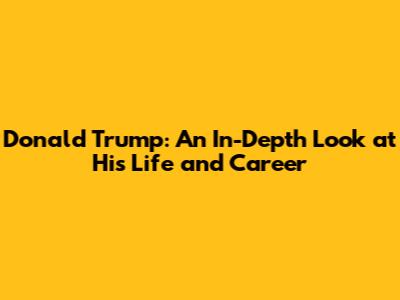 Donald Trump: An In-Depth Look at His Life and Career