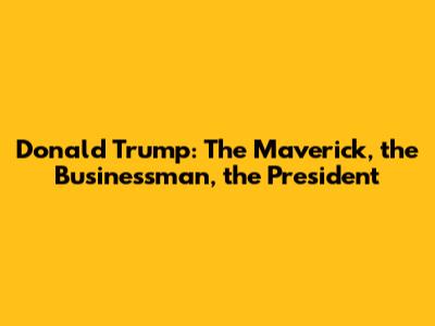 Donald Trump: The Maverick, the Businessman, the President