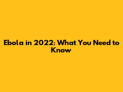 Ebola in 2022: What You Need to Know
