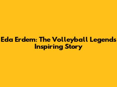Eda Erdem: The Volleyball Legend's Inspiring Story