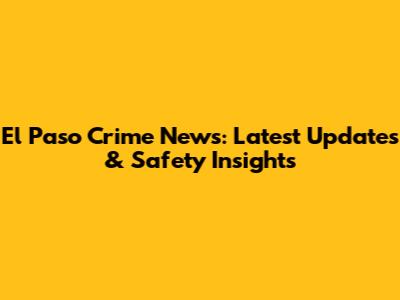 El Paso Crime News: Latest Updates & Safety Insights