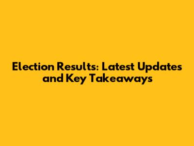 Election Results: Latest Updates and Key Takeaways