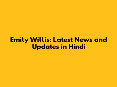 Emily Willis: Latest News and Updates in Hindi