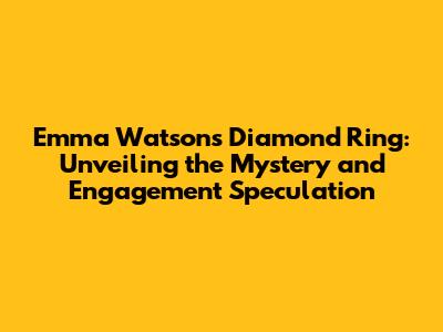 Emma Watson's Diamond Ring: Unveiling the Mystery and Engagement Speculation