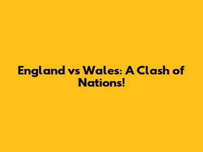England vs Wales: A Clash of Nations!