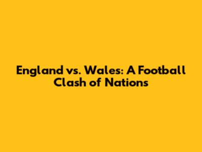 England vs. Wales: A Football Clash of Nations