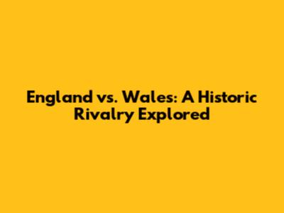 England vs. Wales: A Historic Rivalry Explored