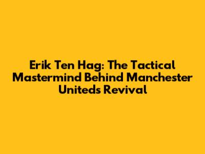 Erik Ten Hag: The Tactical Mastermind Behind Manchester United's Revival