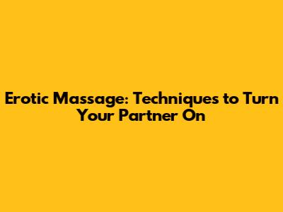 Erotic Massage: Techniques to Turn Your Partner On