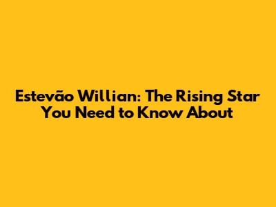 Estevão Willian: The Rising Star You Need to Know About