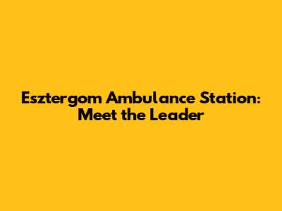 Esztergom Ambulance Station: Meet the Leader