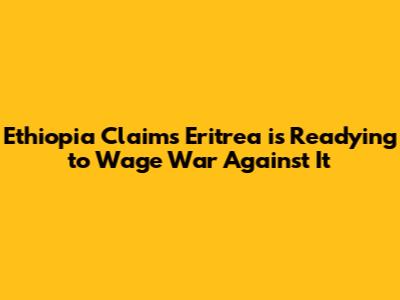Ethiopia Claims Eritrea is Readying to 'Wage War' Against It