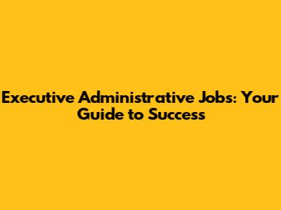 Executive Administrative Jobs: Your Guide to Success