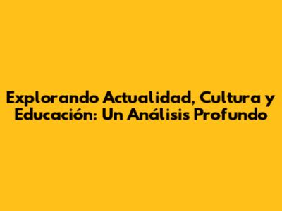 Explorando Actualidad, Cultura y Educación: Un Análisis Profundo