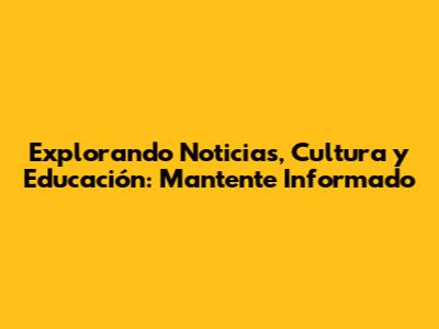 Explorando Noticias, Cultura y Educación: Mantente Informado