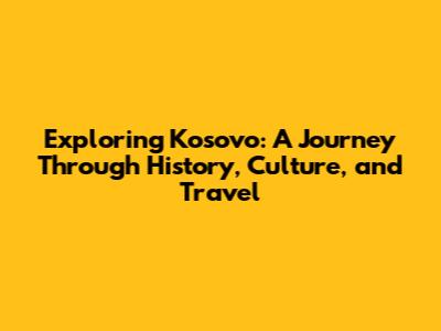 Exploring Kosovo: A Journey Through History, Culture, and Travel
