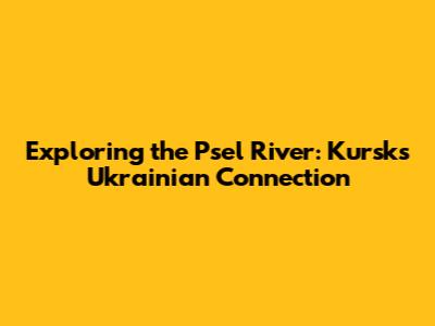 Exploring the Psel River: Kursk's Ukrainian Connection
