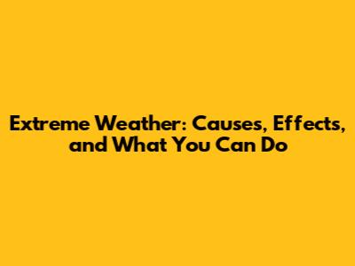 Extreme Weather: Causes, Effects, and What You Can Do