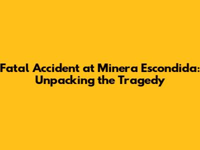 Fatal Accident at Minera Escondida: Unpacking the Tragedy