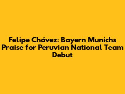 Felipe Chávez: Bayern Munich's Praise for Peruvian National Team Debut