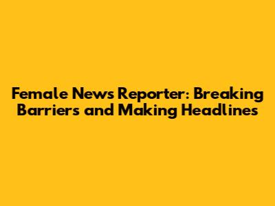 Female News Reporter: Breaking Barriers and Making Headlines