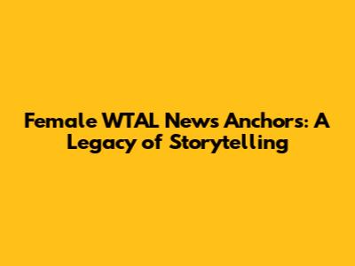 Female WTAL News Anchors: A Legacy of Storytelling