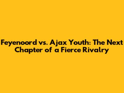 Feyenoord vs. Ajax Youth: The Next Chapter of a Fierce Rivalry