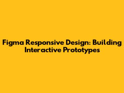 Figma Responsive Design: Building Interactive Prototypes