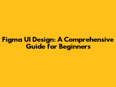 Figma UI Design: A Comprehensive Guide for Beginners