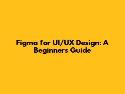 Figma for UI/UX Design: A Beginner's Guide