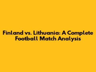 Finland vs. Lithuania: A Complete Football Match Analysis