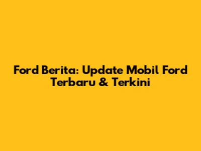 Ford Berita: Update Mobil Ford Terbaru & Terkini