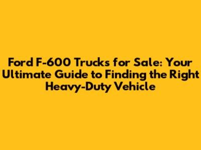 Ford F-600 Trucks for Sale: Your Ultimate Guide to Finding the Right Heavy-Duty Vehicle